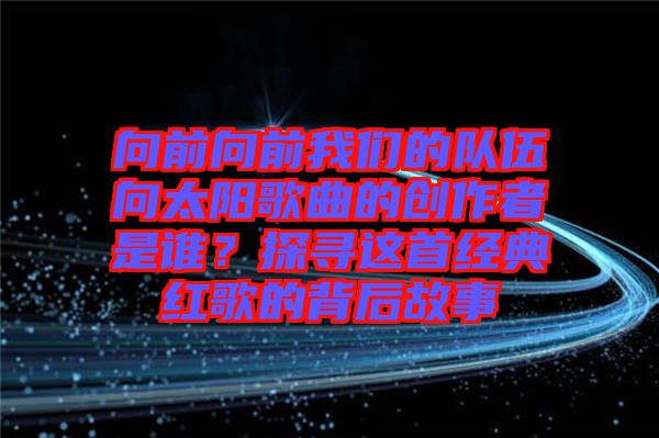 向前向前我們的隊(duì)伍向太陽(yáng)歌曲的創(chuàng)作者是誰？探尋這首經(jīng)典紅歌的背后故事