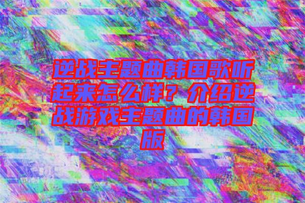 逆戰(zhàn)主題曲韓國歌聽起來怎么樣？介紹逆戰(zhàn)游戲主題曲的韓國版