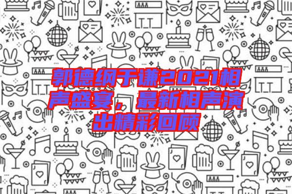 郭德綱于謙2021相聲盛宴，最新相聲演出精彩回顧