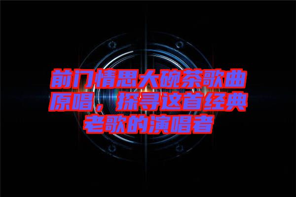 前門情思大碗茶歌曲原唱，探尋這首經(jīng)典老歌的演唱者