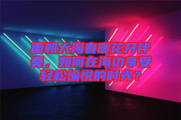 面朝大海春暖花開伴奏，如何在海邊享受輕松愉悅的時光？