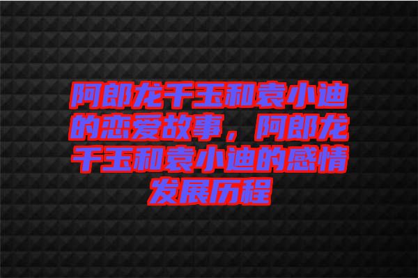 阿郎龍千玉和袁小迪的戀愛(ài)故事，阿郎龍千玉和袁小迪的感情發(fā)展歷程
