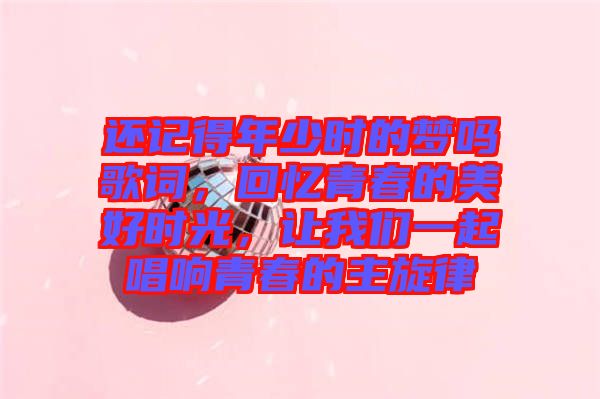 還記得年少時的夢嗎歌詞，回憶青春的美好時光，讓我們一起唱響青春的主旋律