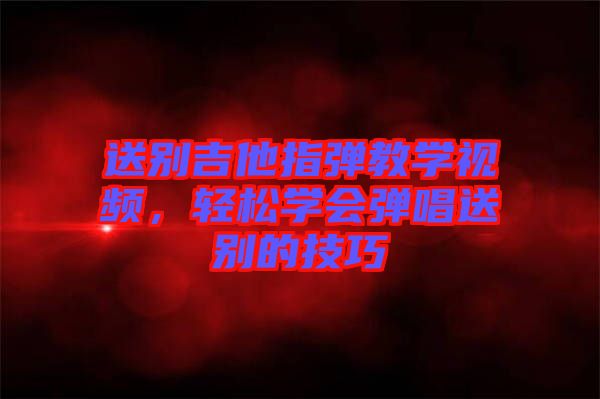 送別吉他指彈教學(xué)視頻，輕松學(xué)會彈唱送別的技巧