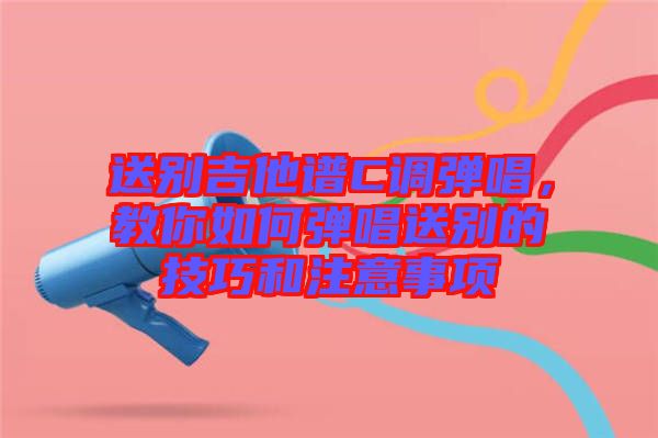 送別吉他譜C調彈唱，教你如何彈唱送別的技巧和注意事項