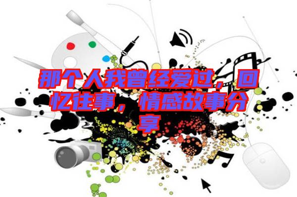 那個(gè)人我曾經(jīng)愛過，回憶往事，情感故事分享