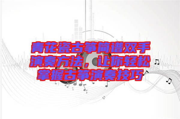 青花瓷古箏簡譜雙手演奏方法，讓你輕松掌握古箏演奏技巧