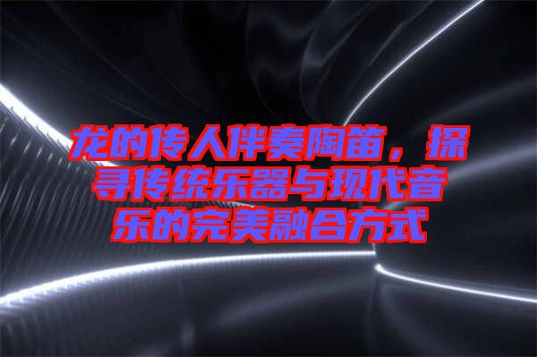 龍的傳人伴奏陶笛，探尋傳統(tǒng)樂器與現(xiàn)代音樂的完美融合方式