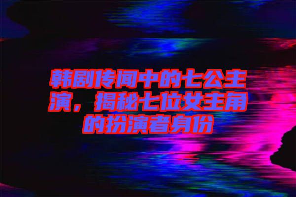 韓劇傳聞中的七公主演，揭秘七位女主角的扮演者身份