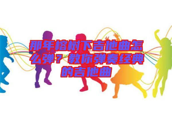 那年榕樹(shù)下吉他曲怎么彈？教你彈奏經(jīng)典的吉他曲
