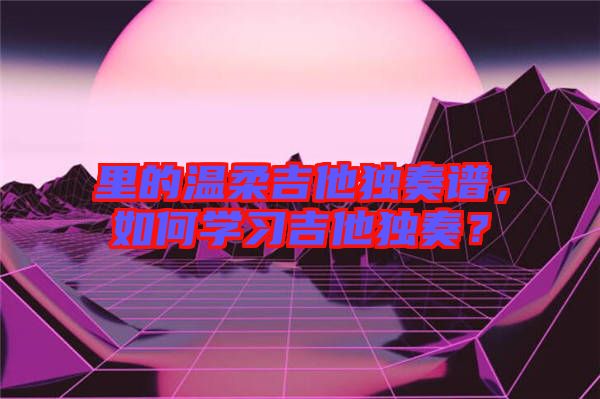 里的溫柔吉他獨(dú)奏譜，如何學(xué)習(xí)吉他獨(dú)奏？
