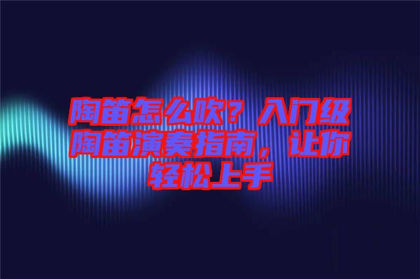 陶笛怎么吹？入門級陶笛演奏指南，讓你輕松上手