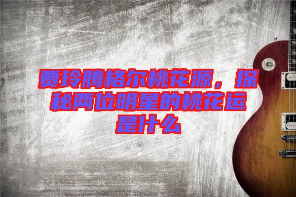 賈玲騰格爾桃花源，探秘兩位明星的桃花運是什么