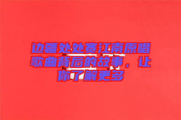 邊疆處處賽江南原唱歌曲背后的故事，讓你了解更多