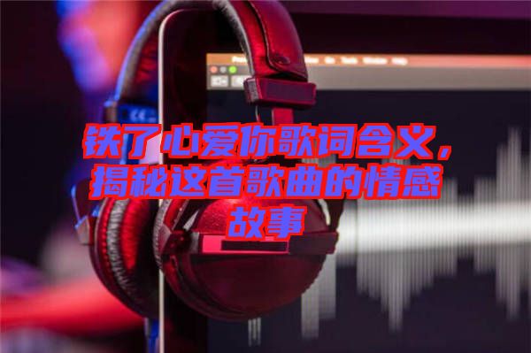鐵了心愛你歌詞含義，揭秘這首歌曲的情感故事