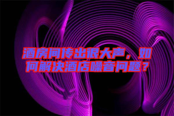 酒房間傳出很大聲，如何解決酒店噪音問題？