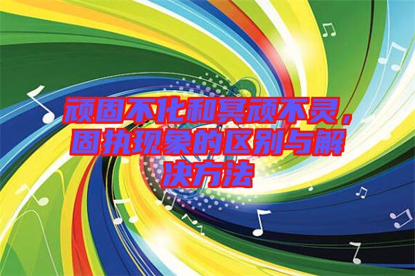 頑固不化和冥頑不靈，固執(zhí)現(xiàn)象的區(qū)別與解決方法
