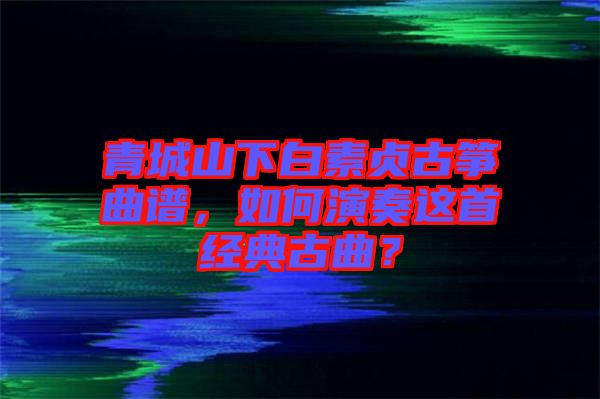 青城山下白素貞古箏曲譜，如何演奏這首經(jīng)典古曲？