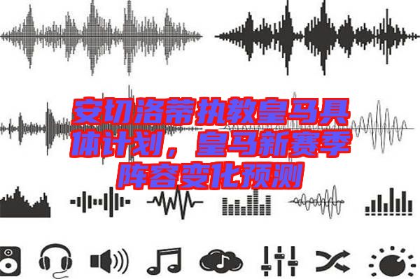 安切洛蒂執(zhí)教皇馬具體計劃，皇馬新賽季陣容變化預(yù)測