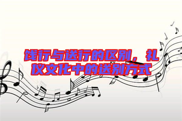 餞行與送行的區(qū)別，禮儀文化中的送別方式