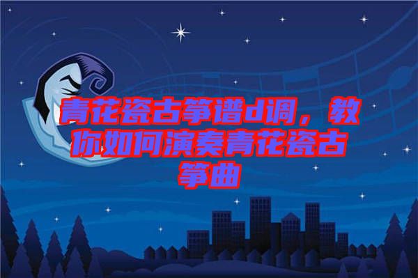 青花瓷古箏譜d調(diào)，教你如何演奏青花瓷古箏曲