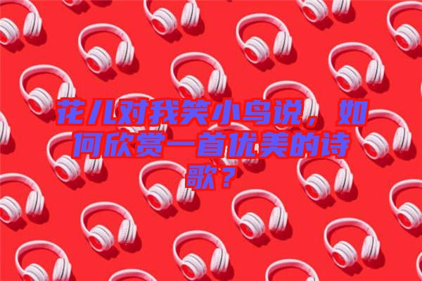花兒對我笑小鳥說，如何欣賞一首優(yōu)美的詩歌？