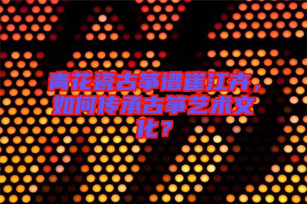 青花瓷古箏譜崔江卉，如何傳承古箏藝術(shù)文化？