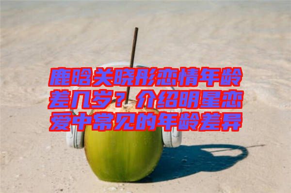 鹿晗關曉彤戀情年齡差幾歲？介紹明星戀愛中常見的年齡差異
