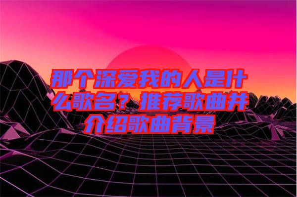 那個深愛我的人是什么歌名？推薦歌曲并介紹歌曲背景