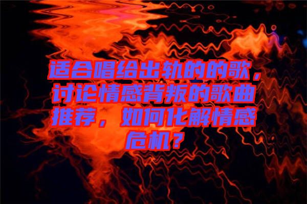 適合唱給出軌的的歌，討論情感背叛的歌曲推薦，如何化解情感危機(jī)？