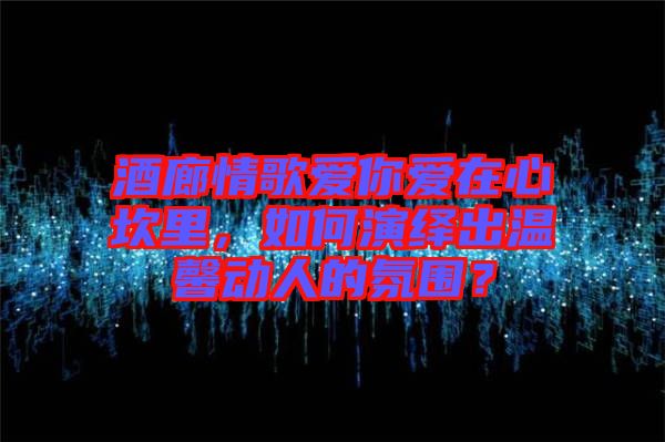 酒廊情歌愛你愛在心坎里，如何演繹出溫馨動人的氛圍？