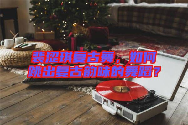 裴澀琪復(fù)古舞，如何跳出復(fù)古韻味的舞蹈？