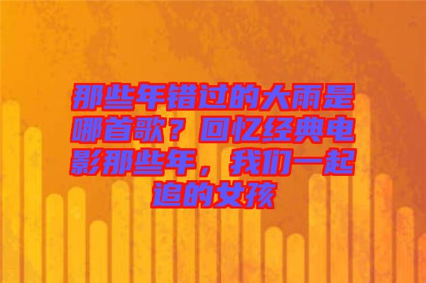 那些年錯過的大雨是哪首歌？回憶經(jīng)典電影那些年，我們一起追的女孩