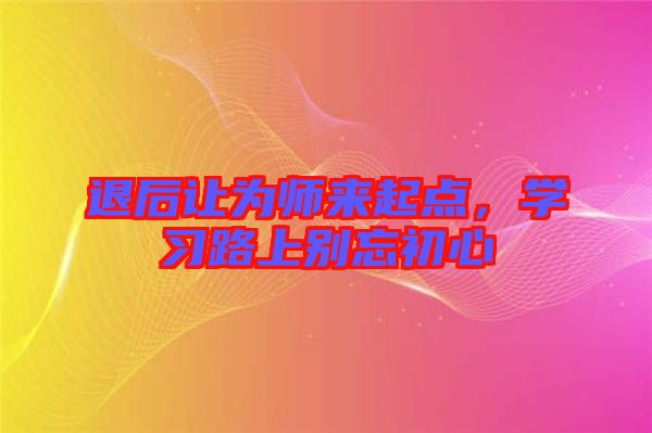 退后讓為師來起點，學(xué)習(xí)路上別忘初心
