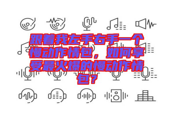 跟著我左手右手一個慢動作情包，如何享受最火爆的慢動作情包？
