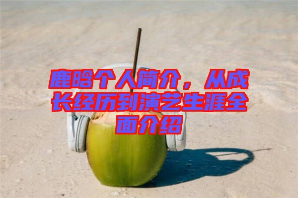 鹿晗個人簡介，從成長經(jīng)歷到演藝生涯全面介紹