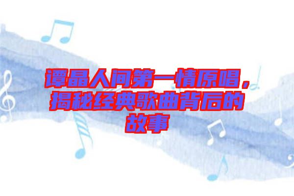 譚晶人間第一情原唱，揭秘經(jīng)典歌曲背后的故事