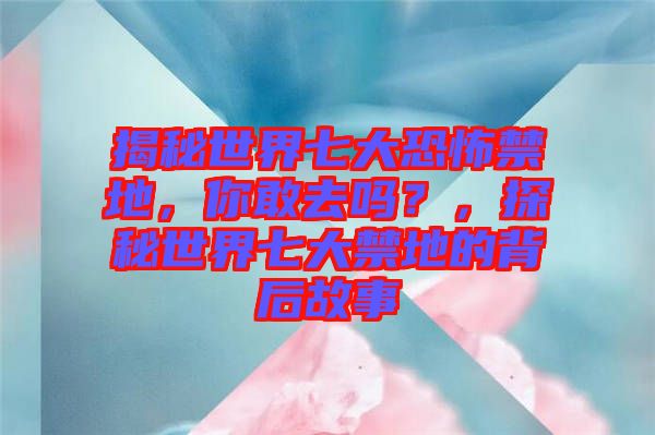 揭秘世界七大恐怖禁地，你敢去嗎？，探秘世界七大禁地的背后故事