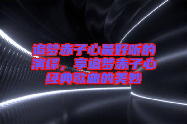 追夢(mèng)赤子心最好聽(tīng)的演繹，享追夢(mèng)赤子心經(jīng)典歌曲的美妙