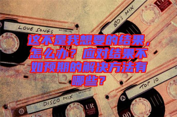 這不是我想要的結(jié)果，怎么辦？應(yīng)對結(jié)果不如預(yù)期的解決方法有哪些？