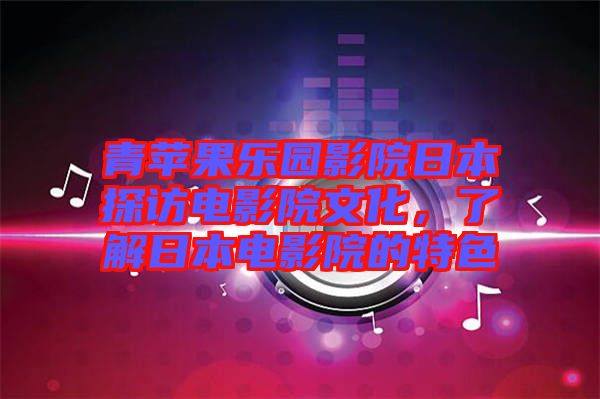 青蘋果樂園影院日本探訪電影院文化，了解日本電影院的特色