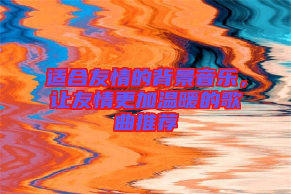 適合友情的背景音樂，讓友情更加溫暖的歌曲推薦