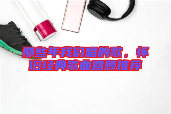 那些年我們唱的歌，懷舊經(jīng)典歌曲回顧推薦
