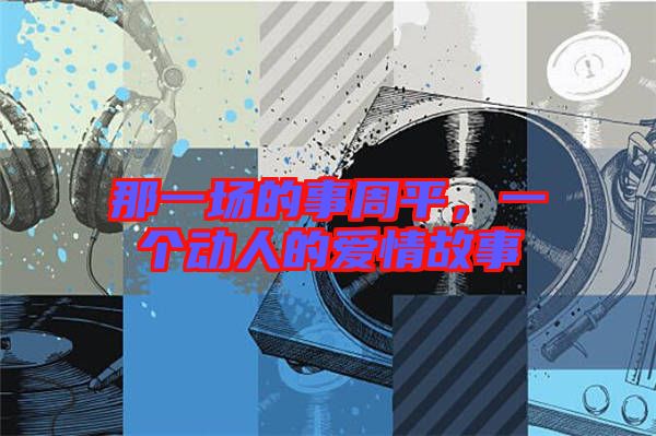 那一場(chǎng)的事周平，一個(gè)動(dòng)人的愛情故事