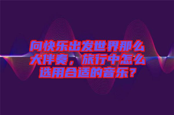 向快樂出發(fā)世界那么大伴奏，旅行中怎么選用合適的音樂？