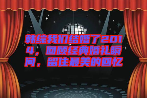 韓綜我們結(jié)婚了2014，回顧經(jīng)典婚禮瞬間，留住最美的回憶