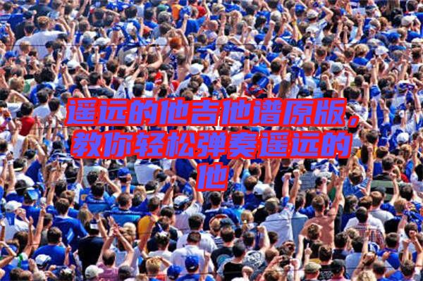 遙遠(yuǎn)的他吉他譜原版，教你輕松彈奏遙遠(yuǎn)的他