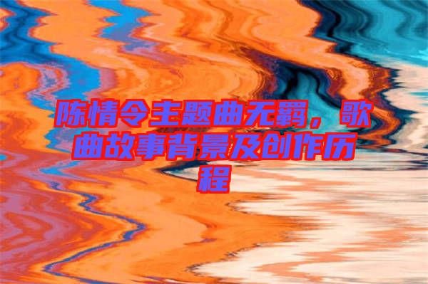 陳情令主題曲無羈，歌曲故事背景及創(chuàng)作歷程