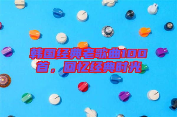 韓國(guó)經(jīng)典老歌曲100首，回憶經(jīng)典時(shí)光