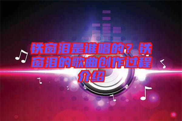 鐵窗淚是誰(shuí)唱的？鐵窗淚的歌曲創(chuàng)作過(guò)程介紹